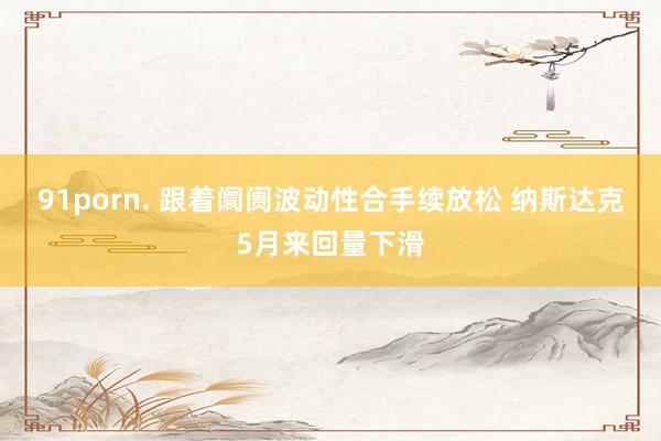 91porn. 跟着阛阓波动性合手续放松 纳斯达克5月来回量下滑