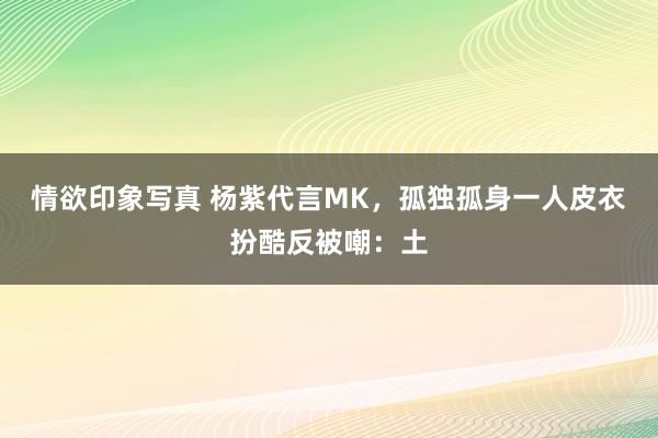情欲印象写真 杨紫代言MK，孤独孤身一人皮衣扮酷反被嘲：土