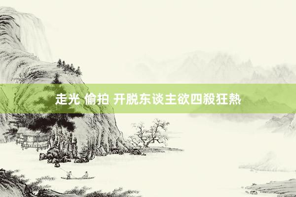 走光 偷拍 开脱东谈主欲四殺狂熱