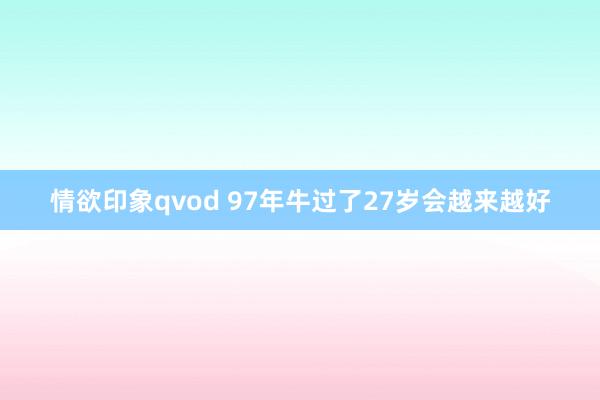 情欲印象qvod 97年牛过了27岁会越来越好