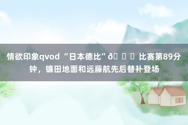 情欲印象qvod “日本德比”👀比赛第89分钟，镰田地面和远藤航先后替补登场