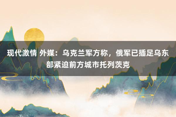 现代激情 外媒：乌克兰军方称，俄军已插足乌东部紧迫前方城市托列茨克