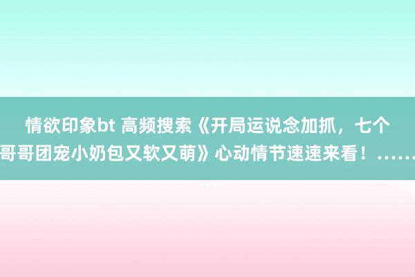 情欲印象bt 高频搜索《开局运说念加抓，七个哥哥团宠小奶包又软又萌》心动情节速速来看！……