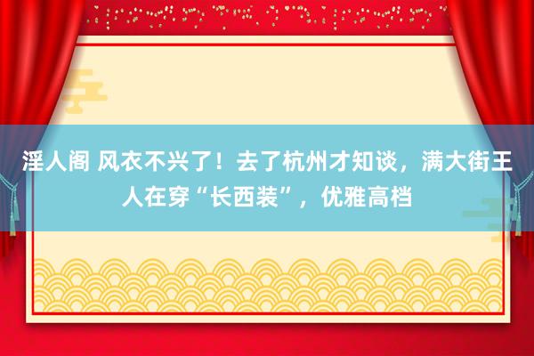 淫人阁 风衣不兴了！去了杭州才知谈，满大街王人在穿“长西装”，优雅高档