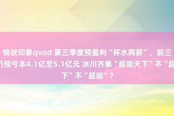 情欲印象qvod 第三季度预盈利“杯水舆薪”，前三季度仍预亏本4.1亿至5.1亿元 冰川齐集“超能天下”不“超能”？