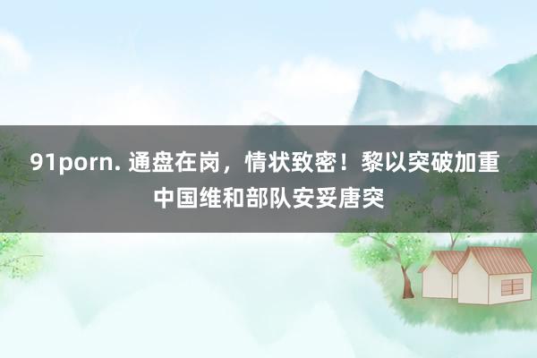 91porn. 通盘在岗，情状致密！黎以突破加重 中国维和部队安妥唐突