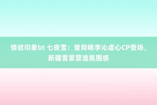 情欲印象bt 七夜雪：曾舜晞李沁虐心CP登场，新疆雪景营造氛围感
