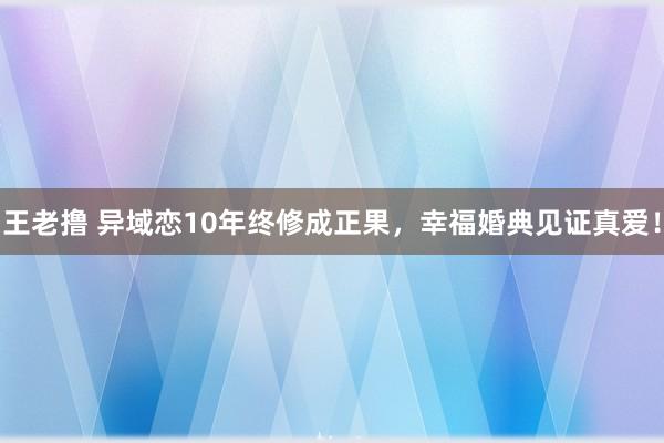 王老撸 异域恋10年终修成正果，幸福婚典见证真爱！