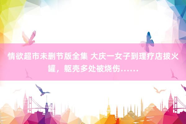 情欲超市未删节版全集 大庆一女子到理疗店拔火罐，躯壳多处被烧伤……