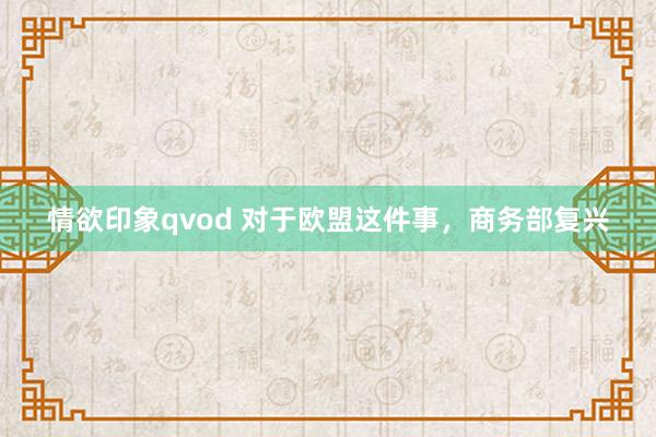 情欲印象qvod 对于欧盟这件事，商务部复兴