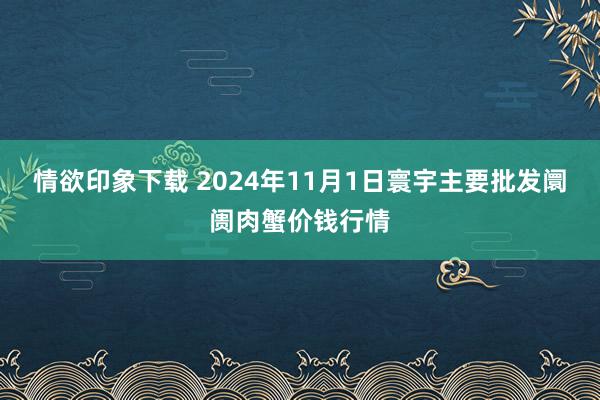 情欲印象下载 2024年11月1日寰宇主要批发阛阓肉蟹价钱行情