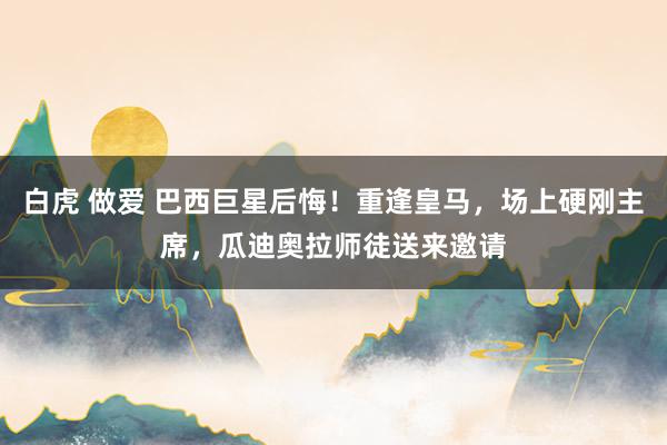 白虎 做爱 巴西巨星后悔！重逢皇马，场上硬刚主席，瓜迪奥拉师徒送来邀请
