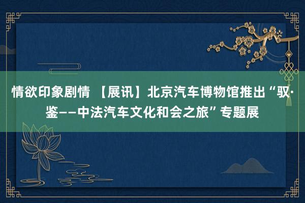 情欲印象剧情 【展讯】北京汽车博物馆推出“驭·鉴——中法汽车文化和会之旅”专题展