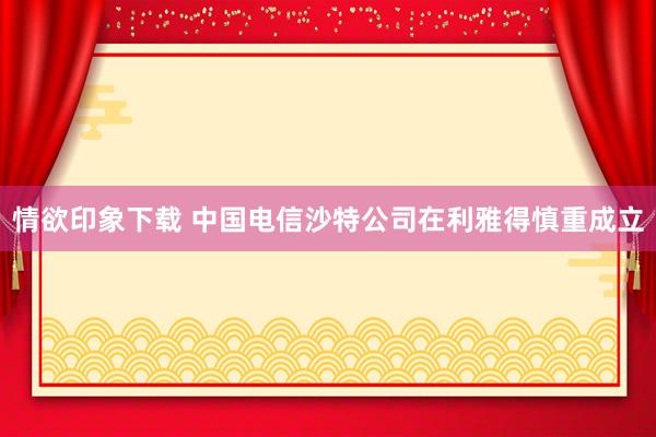 情欲印象下载 中国电信沙特公司在利雅得慎重成立