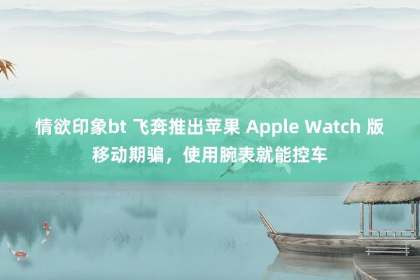 情欲印象bt 飞奔推出苹果 Apple Watch 版移动期骗，使用腕表就能控车
