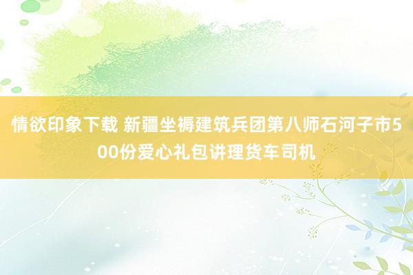 情欲印象下载 新疆坐褥建筑兵团第八师石河子市500份爱心礼包讲理货车司机