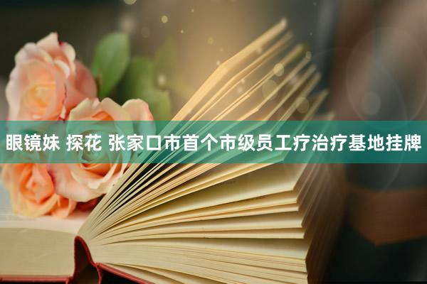 眼镜妹 探花 张家口市首个市级员工疗治疗基地挂牌