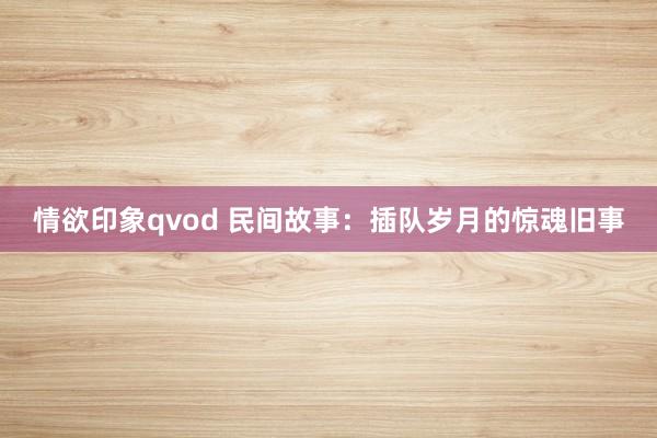 情欲印象qvod 民间故事：插队岁月的惊魂旧事