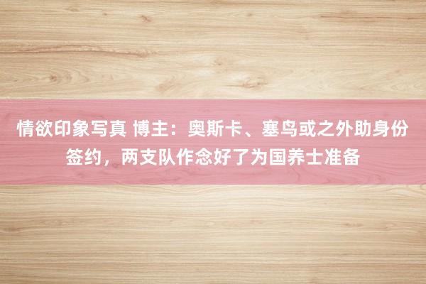情欲印象写真 博主：奥斯卡、塞鸟或之外助身份签约，两支队作念好了为国养士准备