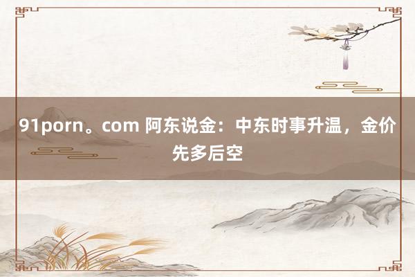 91porn。com 阿东说金：中东时事升温，金价先多后空
