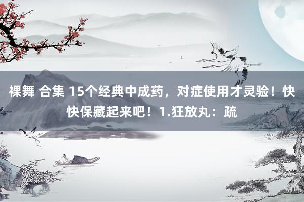 裸舞 合集 15个经典中成药,对症使用才灵验!快快保藏起来吧!1.狂放丸:疏