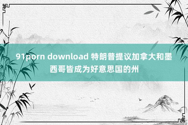91porn download 特朗普提议加拿大和墨西哥皆成为好意思国的州