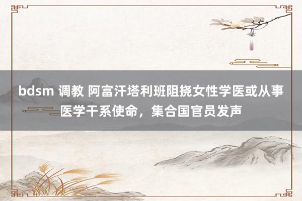 bdsm 调教 阿富汗塔利班阻挠女性学医或从事医学干系使命，集合国官员发声