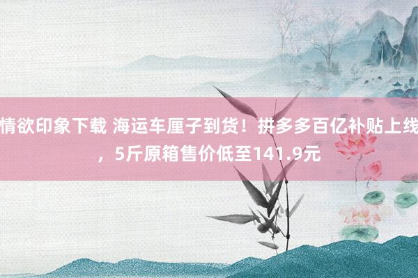 情欲印象下载 海运车厘子到货！拼多多百亿补贴上线，5斤原箱售价低至141.9元