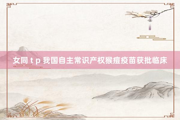 女同 t p 我国自主常识产权猴痘疫苗获批临床