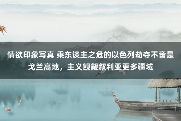 情欲印象写真 乘东谈主之危的以色列劫夺不啻是戈兰高地，主义觊觎叙利亚更多疆域