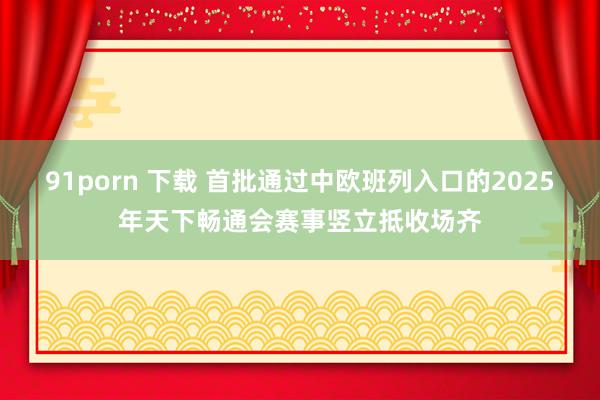 91porn 下载 首批通过中欧班列入口的2025年天下畅通会赛事竖立抵收场齐