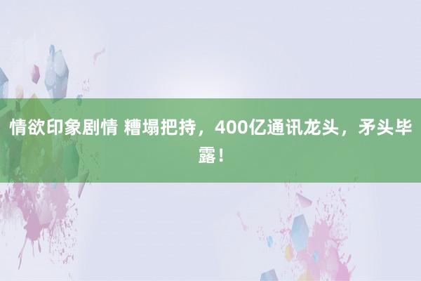 情欲印象剧情 糟塌把持，400亿通讯龙头，矛头毕露！