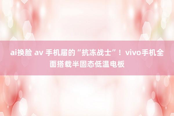 ai换脸 av 手机届的“抗冻战士”！vivo手机全面搭载半固态低温电板