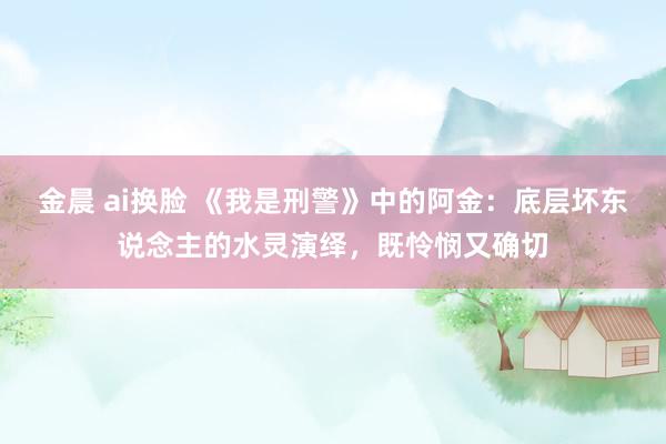 金晨 ai换脸 《我是刑警》中的阿金：底层坏东说念主的水灵演绎，既怜悯又确切