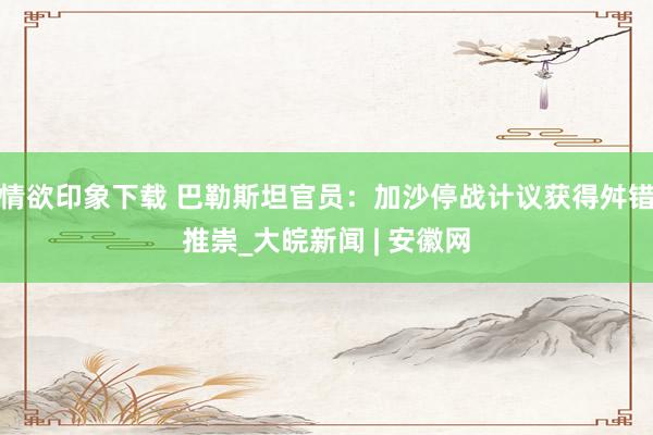 情欲印象下载 巴勒斯坦官员：加沙停战计议获得舛错推崇_大皖新闻 | 安徽网