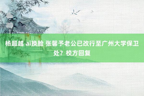 杨超越 ai换脸 张馨予老公已改行至广州大学保卫处？校方回复