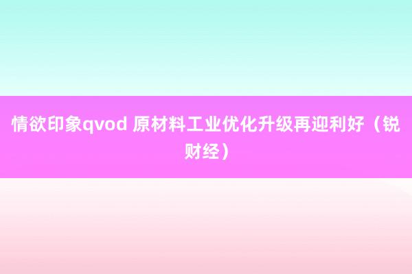 情欲印象qvod 原材料工业优化升级再迎利好（锐财经）