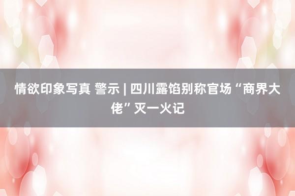 情欲印象写真 警示 | 四川露馅别称官场“商界大佬”灭一火记
