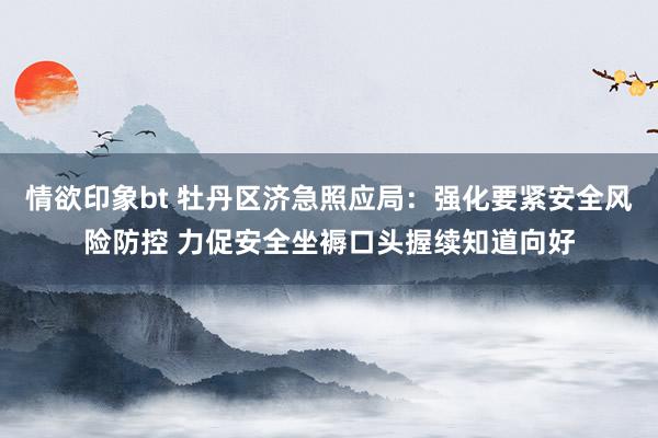 情欲印象bt 牡丹区济急照应局:强化要紧安全风险防控 力促安全坐褥口头握续知道向好