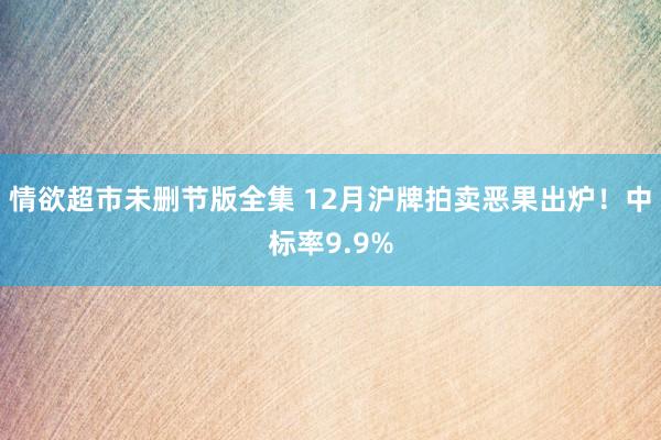 情欲超市未删节版全集 12月沪牌拍卖恶果出炉！中标率9.9%