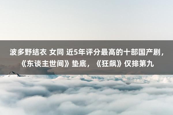 波多野结衣 女同 近5年评分最高的十部国产剧，《东谈主世间》垫底，《狂飙》仅排第九