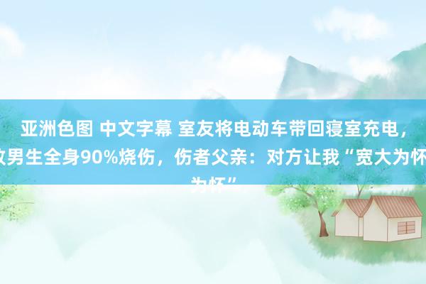 亚洲色图 中文字幕 室友将电动车带回寝室充电，致男生全身90%烧伤，伤者父亲：对方让我“宽大为怀”