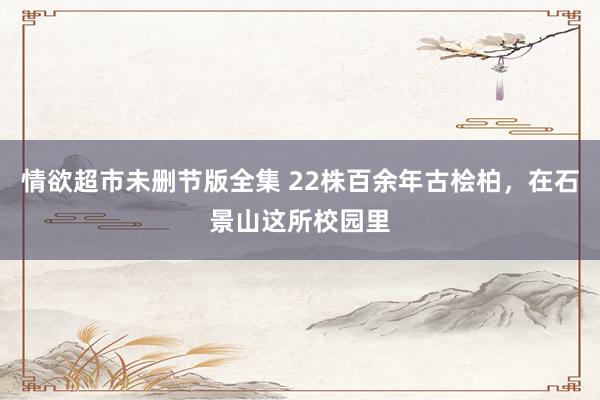 情欲超市未删节版全集 22株百余年古桧柏，在石景山这所校园里