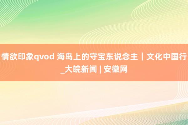 情欲印象qvod 海岛上的守宝东说念主｜文化中国行_大皖新闻 | 安徽网
