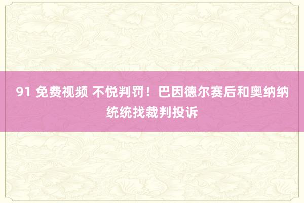 91 免费视频 不悦判罚！巴因德尔赛后和奥纳纳统统找裁判投诉