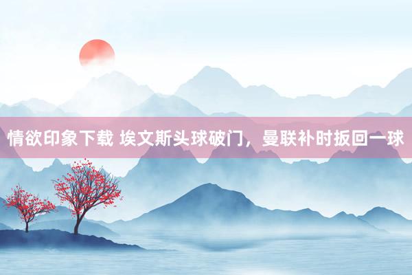 情欲印象下载 埃文斯头球破门，曼联补时扳回一球