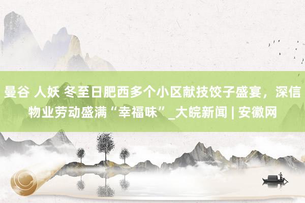 曼谷 人妖 冬至日肥西多个小区献技饺子盛宴，深信物业劳动盛满“幸福味”_大皖新闻 | 安徽网