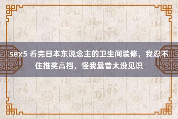 sex5 看完日本东说念主的卫生间装修，我忍不住推奖高档，怪我曩昔太没见识