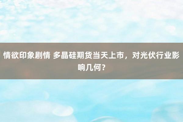 情欲印象剧情 多晶硅期货当天上市，对光伏行业影响几何？