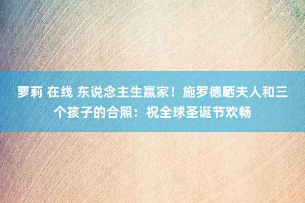 萝莉 在线 东说念主生赢家！施罗德晒夫人和三个孩子的合照：祝全球圣诞节欢畅